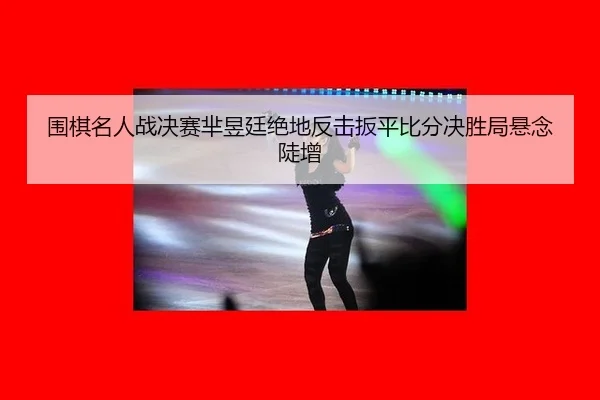 围棋名人战决赛芈昱廷绝地反击扳平比分决胜局悬念陡增