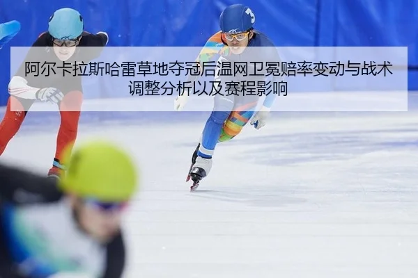 阿尔卡拉斯哈雷草地夺冠后温网卫冕赔率变动与战术调整分析以及赛程影响